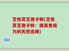 芝悦灵芝孢子粉(芝悦灵芝孢子粉：提高免疫力的天然选择)