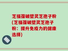 芝福葆破壁灵芝孢子粉(芝福葆破壁灵芝孢子粉：提升免疫力的健康选择)