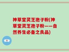 神草堂灵芝孢子粉(神草堂灵芝孢子粉——自然养生必备之良品)