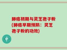 肺癌初期与灵芝孢子粉(肺癌早期预防：灵芝孢子粉的功效)