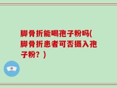 脚骨折能喝孢子粉吗(脚骨折患者可否摄入孢子粉？)