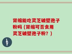 肾缩能吃灵芝破壁孢子粉吗 (肾缩可否食用灵芝破壁孢子粉？)