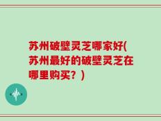苏州破壁灵芝哪家好(苏州最好的破壁灵芝在哪里购买？)