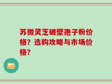 苏微灵芝破壁孢子粉价格？选购攻略与市场价格？