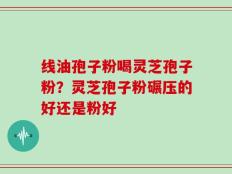 线油孢子粉喝灵芝孢子粉？灵芝孢子粉碾压的好还是粉好