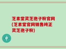 芝素堂灵芝孢子粉官网(芝素堂官网销售纯正灵芝孢子粉)
