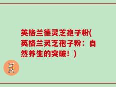 英格兰德灵芝孢子粉(英格兰灵芝孢子粉：自然养生的突破！)