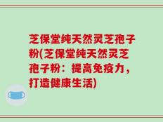 芝保堂纯天然灵芝孢子粉(芝保堂纯天然灵芝孢子粉：提高免疫力，打造健康生活)