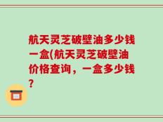 航天灵芝破壁油多少钱一盒(航天灵芝破壁油价格查询，一盒多少钱？