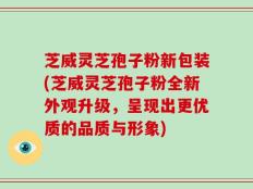 芝威灵芝孢子粉新包装(芝威灵芝孢子粉全新外观升级，呈现出更优质的品质与形象)