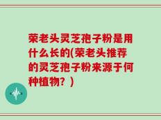 荣老头灵芝孢子粉是用什么长的(荣老头推荐的灵芝孢子粉来源于何种植物？)