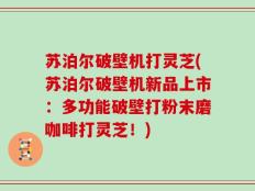 苏泊尔破壁机打灵芝(苏泊尔破壁机新品上市：多功能破壁打粉末磨咖啡打灵芝！)
