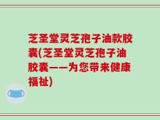 芝圣堂灵芝孢子油款胶囊(芝圣堂灵芝孢子油胶囊——为您带来健康福祉)