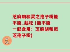 芝麻胡和灵之孢子粉能不能_起吃 (能不能一起食用：芝麻胡和灵芝孢子粉)