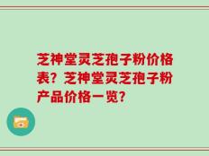 芝神堂灵芝孢子粉价格表？芝神堂灵芝孢子粉产品价格一览？