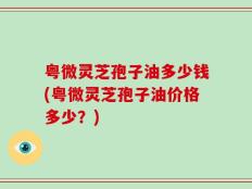 粤微灵芝孢子油多少钱(粤微灵芝孢子油价格多少？)