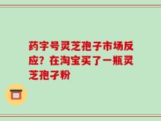 药字号灵芝孢子市场反应？在淘宝买了一瓶灵芝孢孑粉