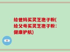 给爸妈买灵芝孢子粉(给父母买灵芝孢子粉：健康护航)