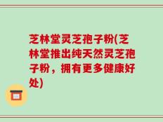 芝林堂灵芝孢子粉(芝林堂推出纯天然灵芝孢子粉，拥有更多健康好处)