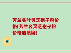 芳兰名叶灵芝孢子粉价格(芳兰名灵芝孢子粉价格遭质疑)