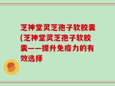 芝神堂灵芝孢子软胶囊(芝神堂灵芝孢子软胶囊——提升免疫力的有效选择