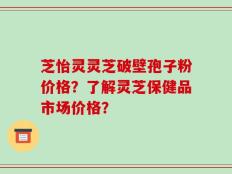 芝怡灵灵芝破壁孢子粉价格？了解灵芝保健品市场价格？