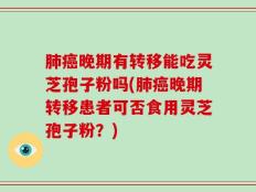 肺癌晚期有转移能吃灵芝孢子粉吗(肺癌晚期转移患者可否食用灵芝孢子粉？)