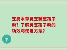芝昊本草灵芝破壁孢子粉？了解灵芝孢子粉的功效与使用方法？