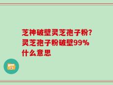 芝神破壁灵芝孢子粉？灵芝孢子粉破壁99%什么意思