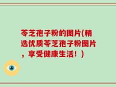 苓芝孢子粉的图片(精选优质苓芝孢子粉图片，享受健康生活！)