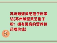 苏州破壁灵芝孢子粉采访(苏州破壁灵芝孢子粉：拥有更高的营养和药理价值)