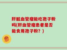 肝脏血管瘤能吃孢子粉吗(肝血管瘤患者是否能食用孢子粉？)