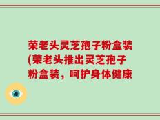荣老头灵芝孢子粉盒装(荣老头推出灵芝孢子粉盒装，呵护身体健康