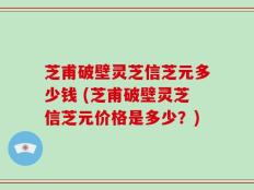 芝甫破壁灵芝信芝元多少钱 (芝甫破壁灵芝信芝元价格是多少？)
