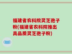 福建省农科院灵芝孢子粉(福建省农科院推出高品质灵芝孢子粉)