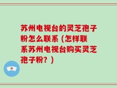 苏州电视台的灵芝孢子粉怎么联系 (怎样联系苏州电视台购买灵芝孢子粉？)