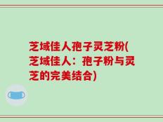芝域佳人孢子灵芝粉(芝域佳人：孢子粉与灵芝的完美结合)