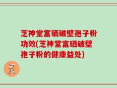 芝神堂富硒破壁孢子粉功效(芝神堂富硒破壁孢子粉的健康益处)