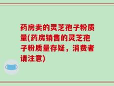 药房卖的灵芝孢子粉质量(药房销售的灵芝孢子粉质量存疑，消费者请注意)