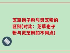 芝草孢子粉与灵芝粉的区别(对比：芝草孢子粉与灵芝粉的不同点)