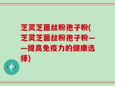 芝灵芝菌丝粉孢子粉(芝灵芝菌丝粉孢子粉——提高免疫力的健康选择)