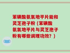 苯磺酸氨氯地平片能和灵芝孢子粉 (苯磺酸氨氯地平片与灵芝孢子粉有哪些调理功效？)