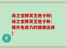 缘之宝牌灵芝孢子粉(缘之宝牌灵芝孢子粉：提升免疫力的健康选择)