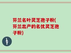 芬兰名叶灵芝孢子粉(芬兰出产的名优灵芝孢子粉)