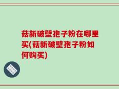 菇新破壁孢子粉在哪里买(菇新破壁孢子粉如何购买)