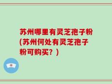 苏州哪里有灵芝孢子粉(苏州何处有灵芝孢子粉可购买？)