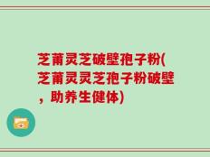 芝莆灵芝破壁孢子粉(芝莆灵灵芝孢子粉破壁，助养生健体)