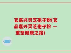 茗嘉兴灵芝孢子粉(茗品嘉兴灵芝孢子粉 — 重塑健康之路)