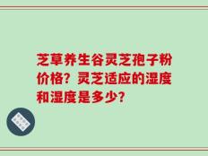 芝草养生谷灵芝孢子粉价格？灵芝适应的湿度和湿度是多少？
