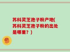 苏科灵芝孢子粉产地(苏科灵芝孢子粉的出处是哪里？)
